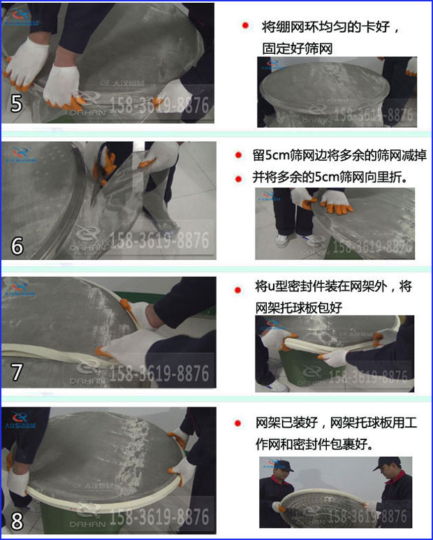 第五步：將旋振篩繃網環均勻的卡好固定好篩網第六步：留5cm篩網邊將多余的篩網減掉，并將多余的5cm篩網向里折第七步：將u型密封件裝在網架外，將網架托球板包好第八步：網架已裝好，網架托球板用工作網和密封件包裹好。